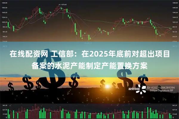 在线配资网 工信部：在2025年底前对超出项目备案的水泥产能制定产能置换方案
