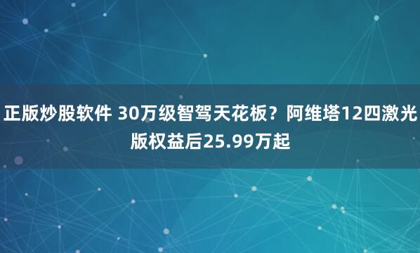 正版炒股软件 30万级智驾天花板？阿维塔12四激光版权益后25.99万起