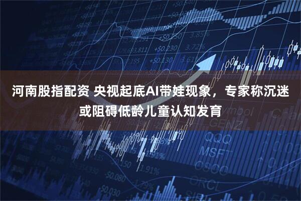 河南股指配资 央视起底AI带娃现象，专家称沉迷或阻碍低龄儿童认知发育