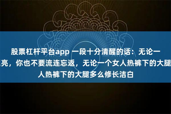 股票杠杆平台app 一段十分清醒的话：无论一个女人多么漂亮，你也不要流连忘返，无论一个女人热裤下的大腿多么修长洁白