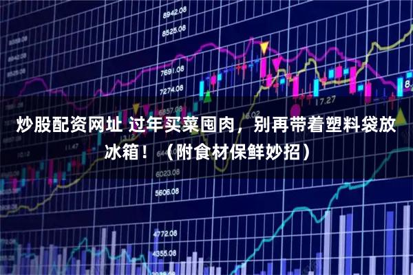 炒股配资网址 过年买菜囤肉，别再带着塑料袋放冰箱！（附食材保鲜妙招）