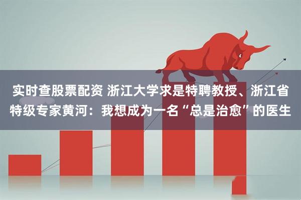 实时查股票配资 浙江大学求是特聘教授、浙江省特级专家黄河：我想成为一名“总是治愈”的医生
