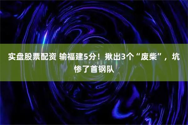 实盘股票配资 输福建5分！揪出3个“废柴”，坑惨了首钢队