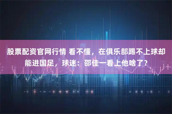 股票配资官网行情 看不懂，在俱乐部踢不上球却能进国足，球迷：邵佳一看上他啥了？